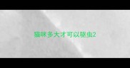猫咪多大才可以驱虫