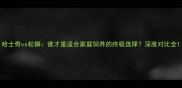 哈士奇vs松狮谁才是适合家庭饲养的终极选择深度对比全