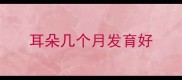 耳朵几个月发育好