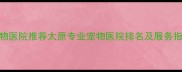 山西太原宠物医院推荐太原专业宠物医院排名及服务指南最新