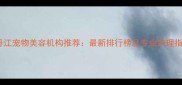 牡丹江宠物美容机构推荐最新排行榜及专业护理指南