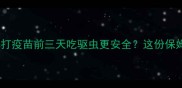 宠物疫苗前必看打疫苗前三天吃驱虫更安全这份保姆级指南请收好