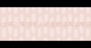 宠物滴耳油真的安全吗宠物主人必看的滴耳油使用指南与风险防范